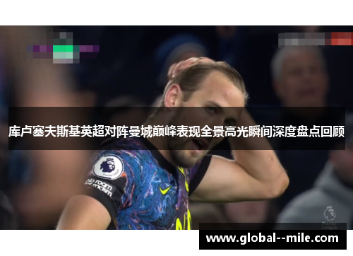 库卢塞夫斯基英超对阵曼城巅峰表现全景高光瞬间深度盘点回顾 库卢塞夫斯基英超对阵曼城巅峰表现全景高光瞬间深度盘点回顾