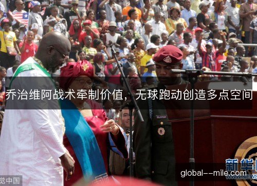 乔治维阿战术牵制价值，无球跑动创造多点空间